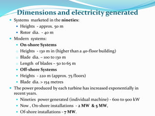 Dimensions and electricity generated
 Systems marketed in the nineties:
 Heights - approx. 50 m
 Rotor dia. - 40 m
 Modern systems:
 On-shore Systems
o Heights - 130 m in (higher than a 40-floor building)
o Blade dia. – 100 to 130 m
o Length of blades – 50 to 65 m
 Off-shore Systems
 Heights - 220 m (approx. 75 floors)
 Blade dia. > 154 metres
 The power produced by each turbine has increased exponentially in
recent years.
 Nineties power generated (individual machine) - 600 to 900 kW
 Now , On-shore installations - 2 MW & 5 MW,
 Of-shore installations - 7 MW.
 