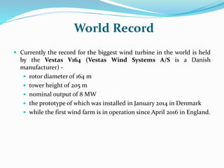 World Record
 Currently the record for the biggest wind turbine in the world is held
by the Vestas V164 (Vestas Wind Systems A/S is a Danish
manufacturer) -
 rotor diameter of 164 m
 tower height of 205 m
 nominal output of 8 MW
 the prototype of which was installed in January 2014 in Denmark
 while the first wind farm is in operation since April 2016 in England.
 
