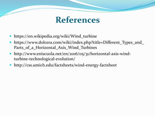 References
 https://en.wikipedia.org/wiki/Wind_turbine
 https://www.dolcera.com/wiki/index.php?title=Different_Types_and_
Parts_of_a_Horizontal_Axis_Wind_Turbines
 http://www.eniscuola.net/en/2016/05/31/horizontal-axis-wind-
turbine-technological-evolution/
 http://css.umich.edu/factsheets/wind-energy-factsheet
 