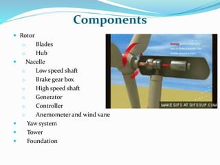 Components
 Rotor
o Blades
o Hub
 Nacelle
o Low speed shaft
o Brake gear box
o High speed shaft
o Generator
o Controller
o Anemometer and wind vane
 Yaw system
 Tower
 Foundation
 