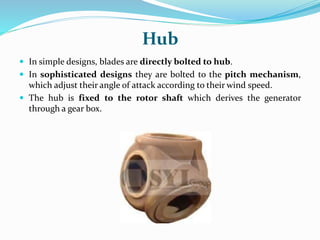 Hub
 In simple designs, blades are directly bolted to hub.
 In sophisticated designs they are bolted to the pitch mechanism,
which adjust their angle of attack according to their wind speed.
 The hub is fixed to the rotor shaft which derives the generator
through a gear box.
 