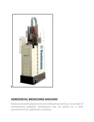 I
HORIZONTAL BROACHING MACHINE
Steelmans BroachingSystems Horizontal Broaching machines are worked of
overwhelming obligation development and are perfect for a wide
assortment of part applications including:
 