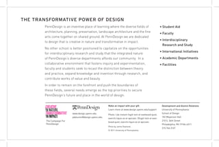 THE TRANSFORMATIVE POWER OF DESIGN
       PennDesign is an inventive place of learning where the diverse fields of                             • Student Aid
       architecture, planning, preservation, landscape architecture and the fine                            • Faculty
       arts come together on shared ground. At PennDesign we are dedicated
                                                                                                            • Interdisciplinary
       to design that is creative in nature and transformative in impact.
                                                                                                              Research and Study
       No other school is better positioned to capitalize on the opportunities
                                                                                                            • International Initiatives
       for interdisciplinary research and study that the integrated nature
       of PennDesign’s diverse departments affords our community. In a                                      • Academic Departments
       collaborative environment that fosters inquiry and experimentation,                                  • Facilities
       faculty and students seek to recast the distinction between theory
       and practice, expand knowledge and invention through research, and
       contribute works of value and beauty.
       In order to remain on the forefront and push the boundaries of
       these fields, several needs emerge as the top priorities to secure
       PennDesign’s future and place in the world of design.


                                                       Make an impact with your gift.                        Development and Alumni Relations
                                                       Learn more at www.design.upenn.edu/support            University of Pennsylvania
                           www.design.upenn.edu                                                              School of Design
                                                       Photo: Lde nietum fugiti tem et evellesed quist,
                           pdalumni@design.upenn.edu                                                         102 Meyerson Hall
                                                       exerchi liquis ex et apiciam. Dfugiti tem et evel-
        The Campaign For                                                                                     210 S. 34th Street
                                                       lesed quist, exerchi liquis ex et apiciam.
        PennDesign                                                                                           Philadelphia, PA 19104-6311
                                                       Photo by Jamie Diamond.
                                                                                                             215.746.3167
                                                       © 2011 University of Pennsylvania
 