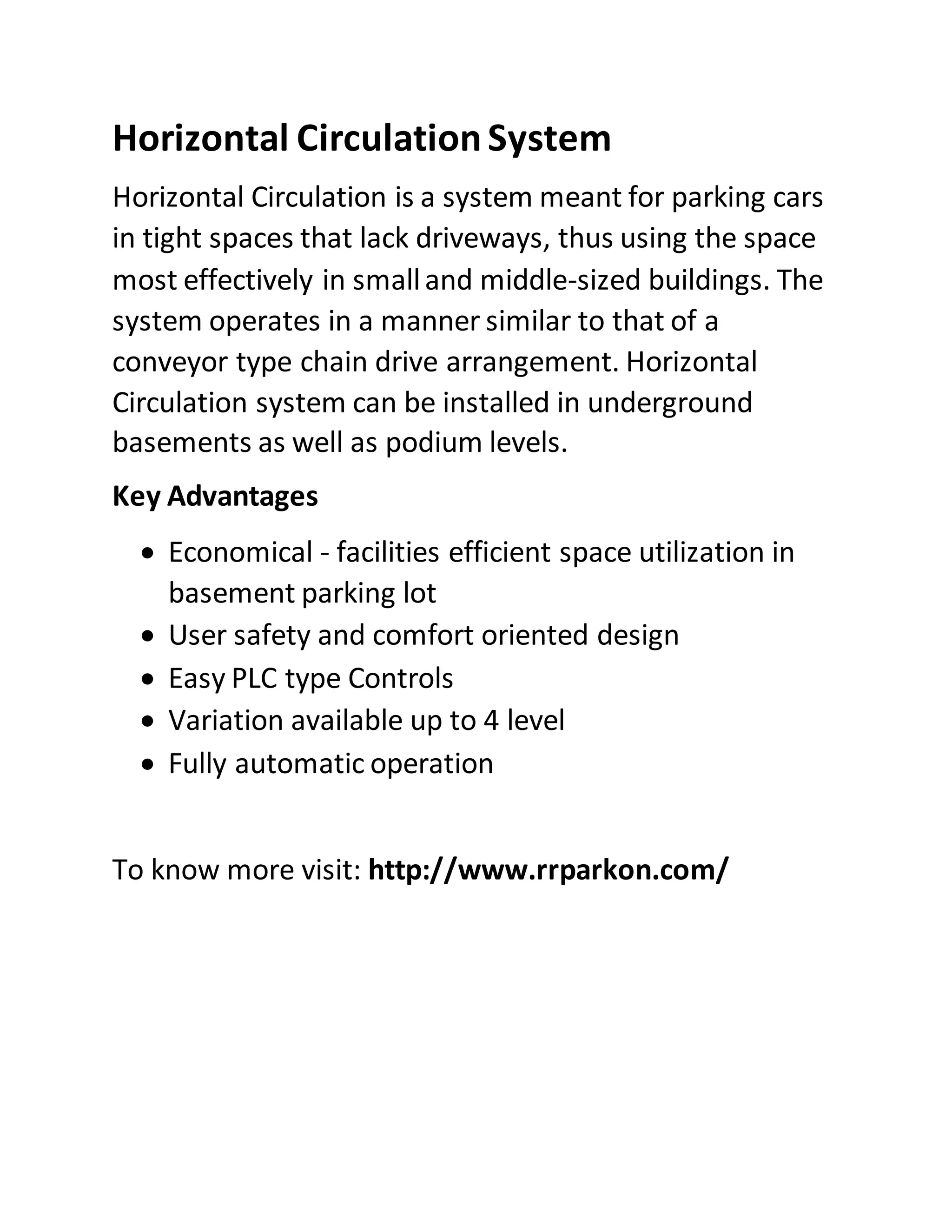 Horizontal CirculationSystem
Horizontal Circulation is a system meant for parking cars
in tight spaces that lack driveways, thus using the space
most effectively in smalland middle-sized buildings. The
system operates in a manner similar to that of a
conveyor type chain drive arrangement. Horizontal
Circulation system can be installed in underground
basements as well as podium levels.
Key Advantages
Economical - facilities efficient space utilization in
basement parking lot
User safety and comfort oriented design
Easy PLC type Controls
Variation available up to 4 level
Fully automatic operation
To know more visit: http://www.rrparkon.com/