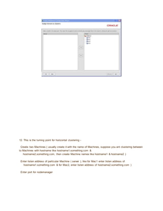 12. This is the turning point for horizontal clustering -
Create two Machines ( usually create it with the name of Machines, suppose you ant clustering between
to Machines with hostname like hostname1.something.com &
hostname2.something.com, then create Machine names like hostname1 & hostname2 )
Enter listen address of particular Machine ( server ), like for Mac1 enter listen address of
hostname1.something.com & for Mac2, enter listen address of hostname2.something.com )
Enter port for nodemanager
 