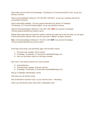 Step:3 Now start the WLST tool (D:weblogic 12cwlserver_12.1commonbinWLST.cmd) as per your
directory structure.
Step:4 connect('weblogic','Welcome1','t3://192.168.1.236:7001') as per your credential and wait for
successfully connection.
Step:5 nmEnroll('D:weblogic 12cuser_projectsdomainscoh_domain','D:weblogic
12cwlserver_12.1commonnodemanager') as per your directory structure.
Step:6 nmConnect('weblogic','Welcome1','192.168.1.236','5556','coh_domain','D:weblogic
12cuser_projectsdomainscoh_domain','plain')
Repeat these steps (step:3 to step:6) for another machine but make sure at the time when you are going
to enroll the second machine make sure the Listen port is different as below command
Note: nmConnect('weblogic','Welcome1','192.168.1.236','5557','coh_domain','D:weblogic
12cuser_projectsdomainscoh_domain','plain')
Final Step: kill all server and start freshly again with the below manner
 First start node manager of first machine
 D:weblogic 12cwlserver_12.1serverbin>startNodeManager.cmd
 then you start admin server do it all things manually
Now move to the second machine do it same as above
 Second Machine
 First start node manager of second machine
 D:weblogic 12cwlserver_12.1serverbin>startNodeManager.cmd
Now go to Weblogic Administration control
And check your all machine status
Click Environment->machine->click on your machine name -> Monitoring
Check your all machine status, they all are in Reachable state .
 