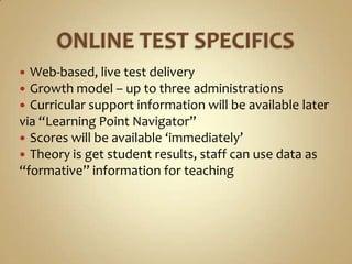  Web-based, live test delivery
 Growth model – up to three administrations
 Curricular support information will be available later
via “Learning Point Navigator”
 Scores will be available ‘immediately’
 Theory is get student results, staff can use data as
“formative” information for teaching
 