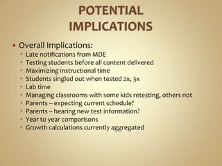    Overall Implications:
       Late notifications from MDE
       Testing students before all content delivered
       Maximizing instructional time
       Students singled out when tested 2x, 3x
       Lab time
       Managing classrooms with some kids retesting, others not
       Parents – expecting current schedule?
       Parents – hearing new test information?
       Year to year comparisons
       Growth calculations currently aggregated
 
