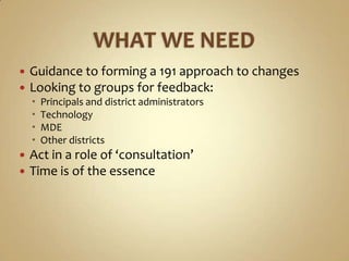    Guidance to forming a 191 approach to changes
   Looking to groups for feedback:
       Principals and district administrators
       Technology
       MDE
       Other districts
   Act in a role of ‘consultation’
   Time is of the essence
 
