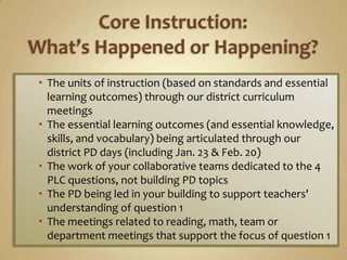  The units of instruction (based on standards and essential
  learning outcomes) through our district curriculum
  meetings
 The essential learning outcomes (and essential knowledge,
  skills, and vocabulary) being articulated through our
  district PD days (including Jan. 23 & Feb. 20)
 The work of your collaborative teams dedicated to the 4
  PLC questions, not building PD topics
 The PD being led in your building to support teachers'
  understanding of question 1
 The meetings related to reading, math, team or
  department meetings that support the focus of question 1
 