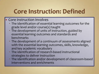    Core instruction involves
     The identification of essential learning outcomes for the
      grade level and/or course(s) taught
     The development of units of instruction, guided by
      essential learning outcomes and standards and
      benchmarks
     The development of a continuum of assessments aligned
      with the essential learning outcomes, skills, knowledge,
      and key academic vocabulary
     The identification of research-based instructional
      strategies to deliver instruction
     The identification and/or development of classroom-based
      interventions and enrichments
 