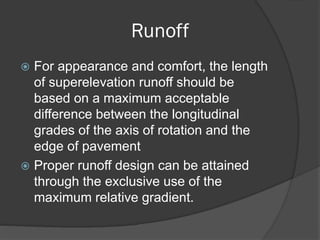 Runoff
For appearance and comfort, the length
of superelevation runoff should be
based on a maximum acceptable
difference between the longitudinal
grades of the axis of rotation and the
edge of pavement
Proper runoff design can be attained
through the exclusive use of the
maximum relative gradient.
 