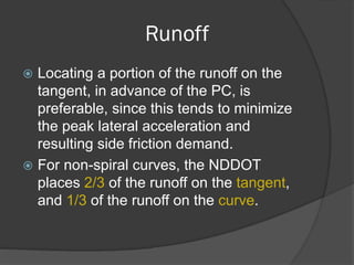 Runoff
Locating a portion of the runoff on the
tangent, in advance of the PC, is
preferable, since this tends to minimize
the peak lateral acceleration and
resulting side friction demand.
For non-spiral curves, the NDDOT
places 2/3 of the runoff on the tangent,
and 1/3 of the runoff on the curve.
 