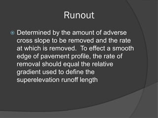Runout
Determined by the amount of adverse
cross slope to be removed and the rate
at which is removed. To effect a smooth
edge of pavement profile, the rate of
removal should equal the relative
gradient used to define the
superelevation runoff length
 