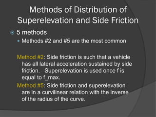 Methods of Distribution of
Superelevation and Side Friction
5 methods
Methods #2 and #5 are the most common
Method #2: Side friction is such that a vehicle
has all lateral acceleration sustained by side
friction. Superelevation is used once f is
equal to f_max.
Method #5: Side friction and superelevation
are in a curvilinear relation with the inverse
of the radius of the curve.
 