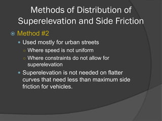 Methods of Distribution of
Superelevation and Side Friction
Method #2
Used mostly for urban streets
○ Where speed is not uniform
○ Where constraints do not allow for
superelevation
Superelevation is not needed on flatter
curves that need less than maximum side
friction for vehicles.
 