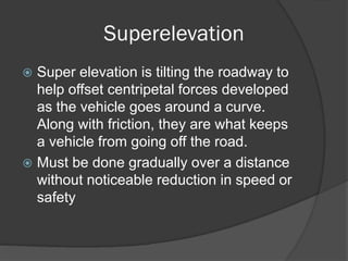 Superelevation
Super elevation is tilting the roadway to
help offset centripetal forces developed
as the vehicle goes around a curve.
Along with friction, they are what keeps
a vehicle from going off the road.
Must be done gradually over a distance
without noticeable reduction in speed or
safety
 