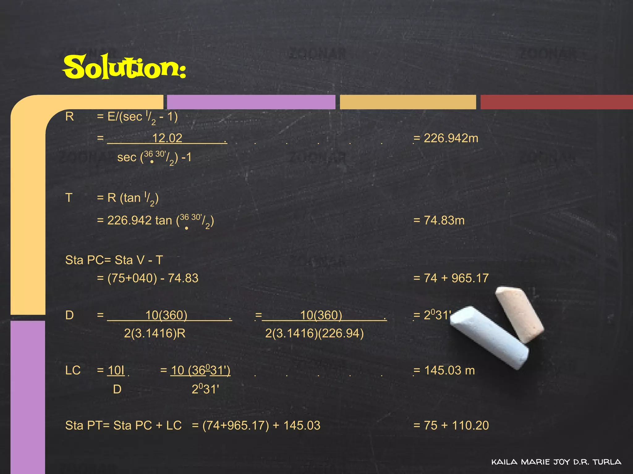 Solution:
R    = E/(sec I/2 - 1)
     =           12.02             .                                   = 226.942m
         sec (36 30'/2) -1


T    = R (tan I/2)
     = 226.942 tan (36 30'/2)                                          = 74.83m


Sta PC= Sta V - T
     = (75+040) - 74.83                                                = 74 + 965.17


D    =           10(360)               .   =         10(360)       .   = 2031'
             2(3.1416)R                        2(3.1416)(226.94)


LC   = 10I           = 10 (36031')                                     = 145.03 m
         D                 2031'

Sta PT= Sta PC + LC = (74+965.17) + 145.03                             = 75 + 110.20

                                                                                       kaila marie joy d.r. turla
 