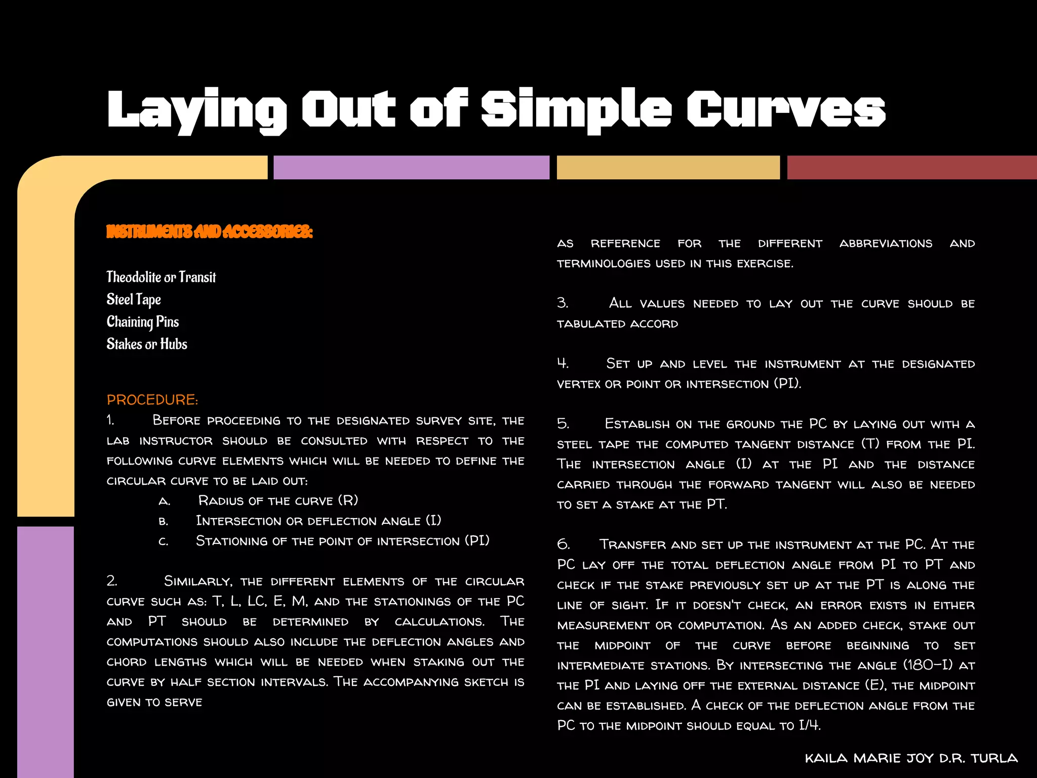 Laying Out of Simple Curves

INSTRUMENTS AND ACCESSORIES:
                                                               as reference for the different           abbreviations   and
                                                               terminologies used in this exercise.
Theodolite or Transit
Steel Tape                                                     3.     All values needed to lay out the curve should be
Chaining Pins                                                  tabulated accord
Stakes or Hubs
                                                               4.     Set up and level the instrument at the designated
                                                               vertex or point or intersection (PI).
PROCEDURE:
1.     Before proceeding to the designated survey site, the    5.     Establish on the ground the PC by laying out with a
lab instructor should be consulted with respect to the         steel tape the computed tangent distance (T) from the PI.
following curve elements which will be needed to define the    The intersection angle (I) at the PI and the distance
circular curve to be laid out:                                 carried through the forward tangent will also be needed
        a.   Radius of the curve (R)                           to set a stake at the PT.
        b.  Intersection or deflection angle (I)
        c.  Stationing of the point of intersection (PI)       6.    Transfer and set up the instrument at the PC. At the
                                                               PC lay off the total deflection angle from PI to PT and
2.       Similarly, the different elements of the circular     check if the stake previously set up at the PT is along the
curve such as: T, L, LC, E, M, and the stationings of the PC   line of sight. If it doesn't check, an error exists in either
and PT should be determined by calculations. The               measurement or computation. As an added check, stake out
computations should also include the deflection angles and     the midpoint of the curve before beginning to set
chord lengths which will be needed when staking out the        intermediate stations. By intersecting the angle (180-I) at
curve by half section intervals. The accompanying sketch is    the PI and laying off the external distance (E), the midpoint
given to serve                                                 can be established. A check of the deflection angle from the
                                                               PC to the midpoint should equal to I/4.

                                                                                                   kaila marie joy d.r. turla
 