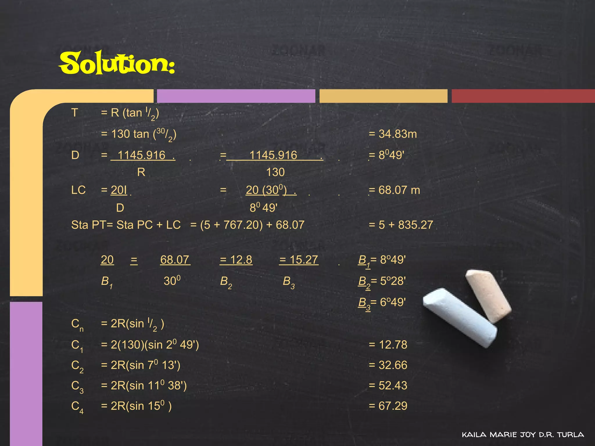 Solution:
T    = R (tan I/2)
     = 130 tan (30/2)                                  = 34.83m
D    = 1145.916 .            =    1145.916        .    = 8049'
          R                          130
LC   = 20I                   =    20 (300) .           = 68.07 m
        D                       80 49'
Sta PT= Sta PC + LC = (5 + 767.20) + 68.07             = 5 + 835.27


     20      =       68.07   = 12.8     = 15.27       B1= 8o49'
     B1              300     B2          B3           B2= 5o28'
                                                      B3= 6o49'
Cn   = 2R(sin I/2 )
C1   = 2(130)(sin 20 49')                              = 12.78
C2   = 2R(sin 70 13')                                  = 32.66
C3   = 2R(sin 110 38')                                 = 52.43
C4   = 2R(sin 150 )                                    = 67.29

                                                                      kaila marie joy d.r. turla
 