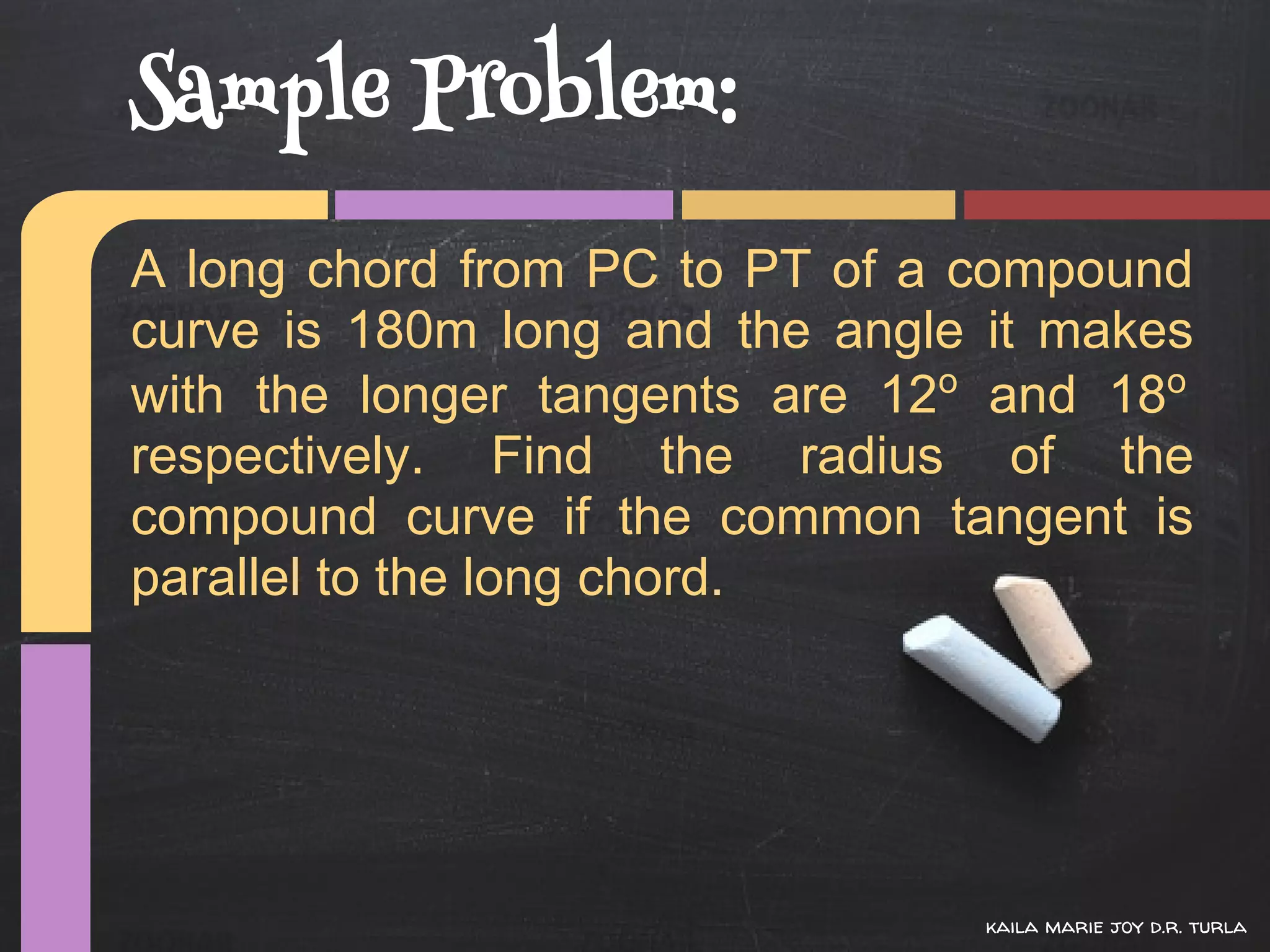 Sample Problem:
A long chord from PC to PT of a compound
curve is 180m long and the angle it makes
with the longer tangents are 12o and 18o
respectively. Find the radius of the
compound curve if the common tangent is
parallel to the long chord.




                                kaila marie joy d.r. turla
 