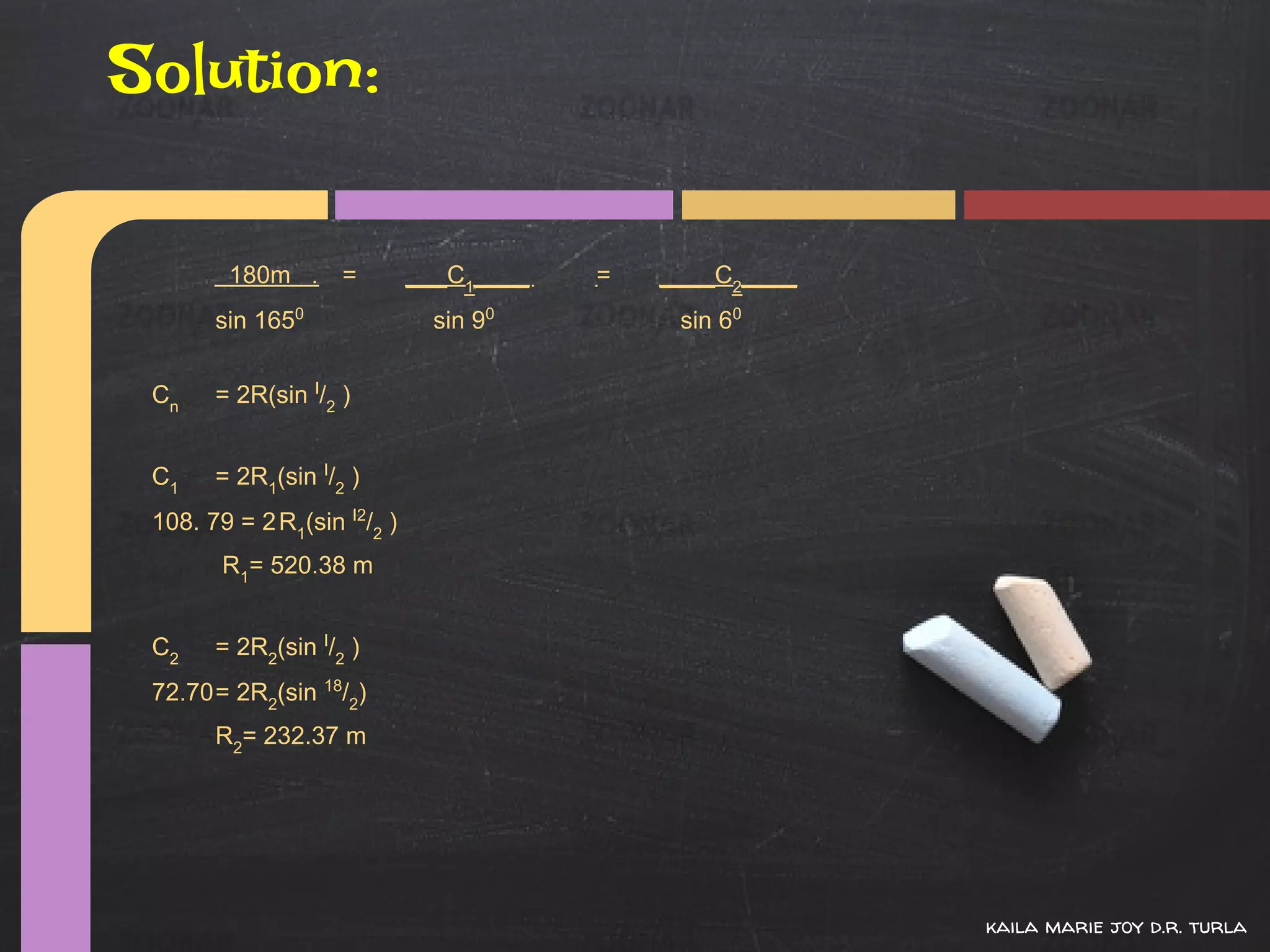 Solution:

        180m . =             ___C1____   =   ____C2____
       sin 1650                sin 90         sin 60


 Cn    = 2R(sin I/2 )


 C1    = 2R1(sin I/2 )
 108. 79 = 2 R1(sin I2/2 )
        R1= 520.38 m


 C2    = 2R2(sin I/2 )
 72.70= 2R2(sin 18/2)
       R2= 232.37 m




                                                          kaila marie joy d.r. turla
 