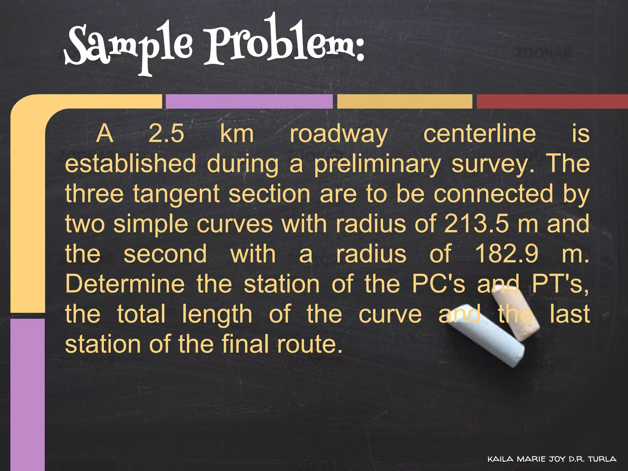 Sample Problem:
   A 2.5 km roadway centerline is
established during a preliminary survey. The
three tangent section are to be connected by
two simple curves with radius of 213.5 m and
the second with a radius of 182.9 m.
Determine the station of the PC's and PT's,
the total length of the curve and the last
station of the final route.



                                   kaila marie joy d.r. turla
 