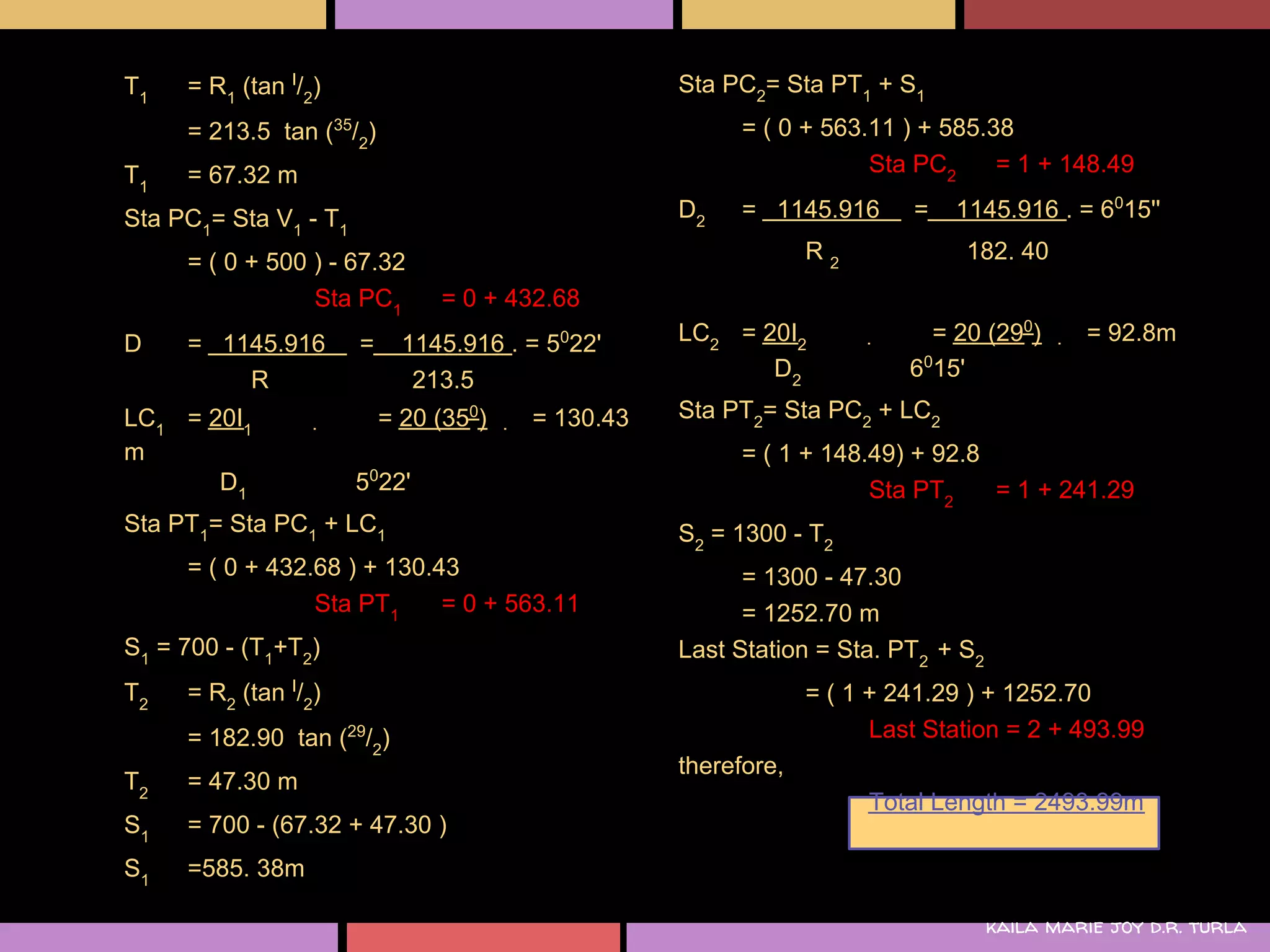 T1   = R1 (tan I/2)                                Sta PC2= Sta PT1 + S1
     = 213.5 tan (35/2)                                  = ( 0 + 563.11 ) + 585.38
T1   = 67.32 m                                                       Sta PC2     = 1 + 148.49

Sta PC1= Sta V1 - T1                               D2    = 1145.916      =   1145.916 . = 6015''

     = ( 0 + 500 ) - 67.32                                      R2            182. 40
                 Sta PC1        = 0 + 432.68
D    = 1145.916        =     1145.916 . = 5022'    LC2 = 20I2              = 20 (290)       = 92.8m
         R                    213.5                       D2             6015'

LC1 = 20I1                 = 20 (350)   = 130.43   Sta PT2= Sta PC2 + LC2
m                                                        = ( 1 + 148.49) + 92.8
                        0
       D1              5 22'                                         Sta PT2    = 1 + 241.29
Sta PT1= Sta PC1 + LC1                             S2 = 1300 - T2
     = ( 0 + 432.68 ) + 130.43                           = 1300 - 47.30
                 Sta PT1     = 0 + 563.11                = 1252.70 m
S1 = 700 - (T1+T2)                                 Last Station = Sta. PT2 + S2
T2   = R2 (tan I/2)                                             = ( 1 + 241.29 ) + 1252.70
     = 182.90 tan (29/2)                                              Last Station = 2 + 493.99
                                                   therefore,
T2   = 47.30 m
                                                                     Total Length = 2493.99m
S1   = 700 - (67.32 + 47.30 )
S1   =585. 38m

                                                                                  kaila marie joy d.r. turla
 
