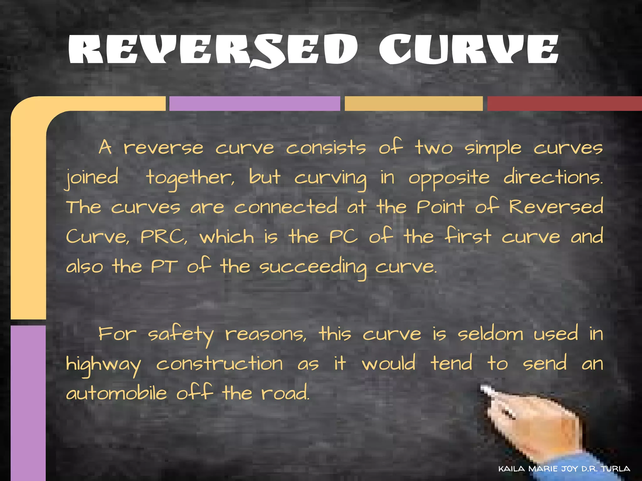 Reversed Curve
    A reverse curve consists of two simple curves
joined together, but curving in opposite directions.
The curves are connected at the Point of Reversed
Curve, PRC, which is the PC of the first curve and
also the PT of the succeeding curve.


    For safety reasons, this curve is seldom used in
highway construction as it would tend to send an
automobile off the road.


                                         kaila marie joy d.r. turla
 