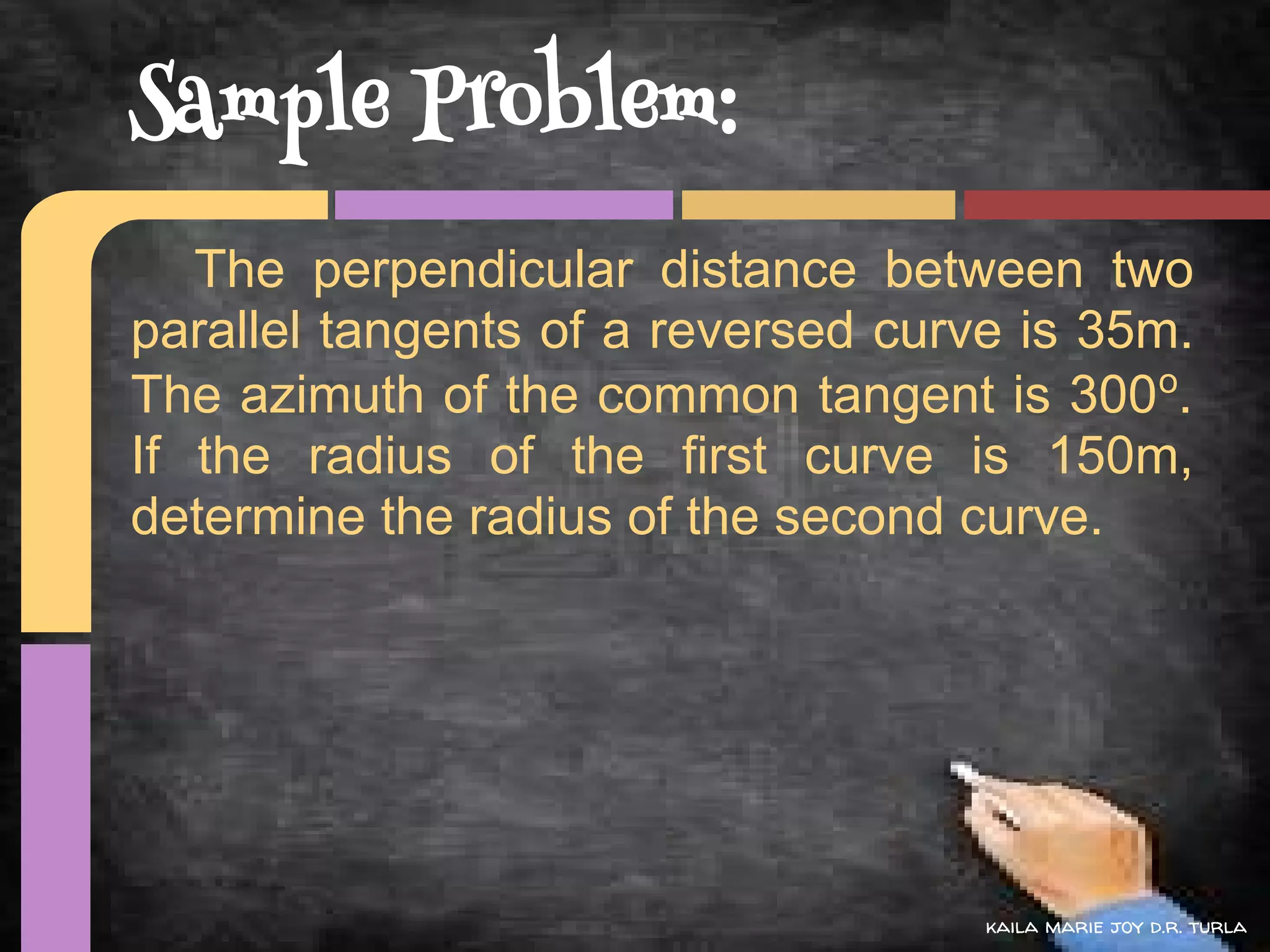 Sample Problem:
   The perpendicular distance between two
parallel tangents of a reversed curve is 35m.
The azimuth of the common tangent is 300o.
If the radius of the first curve is 150m,
determine the radius of the second curve.




                                    kaila marie joy d.r. turla
 