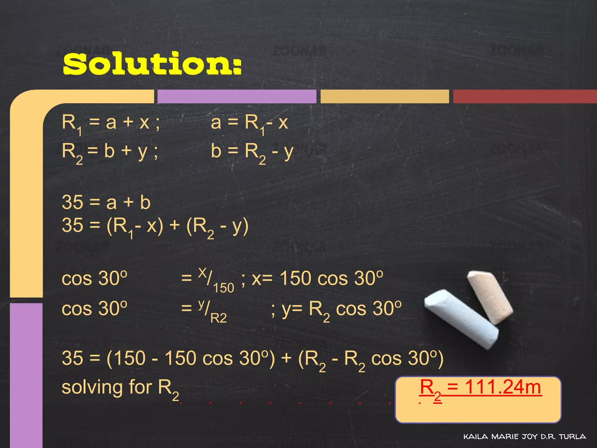 Solution:
R1 = a + x ;      a = R 1- x
R2 = b + y ;      b = R2 - y

35 = a + b
35 = (R1- x) + (R2 - y)

cos 30o        = X/150 ; x= 150 cos 30o
cos 30o        = y/R2     ; y= R2 cos 30o

35 = (150 - 150 cos 30o) + (R2 - R2 cos 30o)
solving for R2                           R2 = 111.24m

                                            kaila marie joy d.r. turla
 