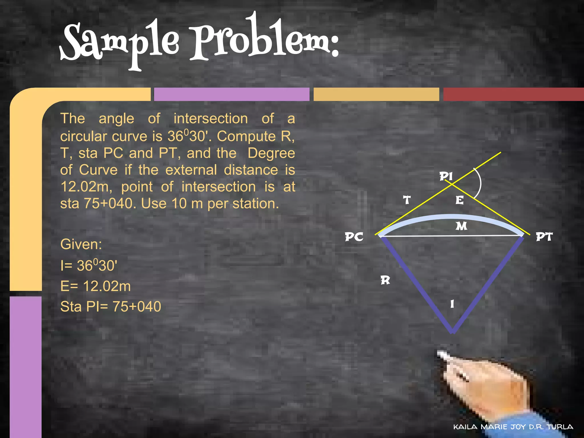 Sample Problem:
The angle of intersection of a
circular curve is 36030'. Compute R,
T, sta PC and PT, and the Degree
of Curve if the external distance is                PI
12.02m, point of intersection is at
sta 75+040. Use 10 m per station.               T        E

                                                         M
                                       PC                                 PT
Given:
I= 36030'
                                            R
E= 12.02m
Sta PI= 75+040                                       I




                                                         kaila marie joy d.r. turla
 