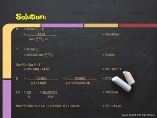 Solution:
R    = E/(sec I/2 - 1)
     =           12.02             .                                   = 226.942m
         sec (36 30'/2) -1


T    = R (tan I/2)
     = 226.942 tan (36 30'/2)                                          = 74.83m


Sta PC= Sta V - T
     = (75+040) - 74.83                                                = 74 + 965.17


D    =           10(360)               .   =         10(360)       .   = 2031'
             2(3.1416)R                        2(3.1416)(226.94)


LC   = 10I           = 10 (36031')                                     = 145.03 m
         D                 2031'

Sta PT= Sta PC + LC = (74+965.17) + 145.03                             = 75 + 110.20

                                                                                       kaila marie joy d.r. turla
 