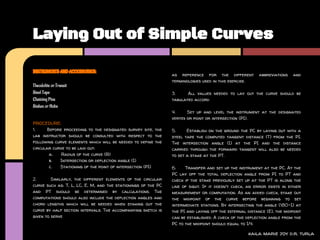 Laying Out of Simple Curves

INSTRUMENTS AND ACCESSORIES:
                                                               as reference for the different           abbreviations   and
                                                               terminologies used in this exercise.
Theodolite or Transit
Steel Tape                                                     3.     All values needed to lay out the curve should be
Chaining Pins                                                  tabulated accord
Stakes or Hubs
                                                               4.     Set up and level the instrument at the designated
                                                               vertex or point or intersection (PI).
PROCEDURE:
1.     Before proceeding to the designated survey site, the    5.     Establish on the ground the PC by laying out with a
lab instructor should be consulted with respect to the         steel tape the computed tangent distance (T) from the PI.
following curve elements which will be needed to define the    The intersection angle (I) at the PI and the distance
circular curve to be laid out:                                 carried through the forward tangent will also be needed
        a.   Radius of the curve (R)                           to set a stake at the PT.
        b.  Intersection or deflection angle (I)
        c.  Stationing of the point of intersection (PI)       6.    Transfer and set up the instrument at the PC. At the
                                                               PC lay off the total deflection angle from PI to PT and
2.       Similarly, the different elements of the circular     check if the stake previously set up at the PT is along the
curve such as: T, L, LC, E, M, and the stationings of the PC   line of sight. If it doesn't check, an error exists in either
and PT should be determined by calculations. The               measurement or computation. As an added check, stake out
computations should also include the deflection angles and     the midpoint of the curve before beginning to set
chord lengths which will be needed when staking out the        intermediate stations. By intersecting the angle (180-I) at
curve by half section intervals. The accompanying sketch is    the PI and laying off the external distance (E), the midpoint
given to serve                                                 can be established. A check of the deflection angle from the
                                                               PC to the midpoint should equal to I/4.

                                                                                                   kaila marie joy d.r. turla
 