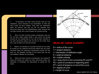7..     To establish the first curve station, first set the
horizontal circle reading of the instrument to zero and
sight along the back tangent. Then turn the instrument
about its vertical axis and lay off the required sub-
deflection angle and the corresponding chord distance for
the first station. Set a hub to mark the located station.

8.     With the first station already established, now lay
out the next chord length from it, and locate the second
station on the intersection of the line of sight (defined by
the next deflection angle) and the end of the chord. Also
set a hub to mark this located station.                        CIRCULAR CURVE ELEMENTS
9.    Repeat the process of locating stations on the curve
                                                               R = radius of the curve
by laying out the computed deflection angles and the chord
distances from the previously established station. Do this     T = tangent distance
until all the required stations of the curve are laid out      I = intersection of deflection angle
and properly marked on the ground.
                                                               E = external distance
10.    When the final station is established, the closing PT   M = middle ordinate
should be staked out using the final deflection angle and      LC = long chord or line connecting PC and PT
subchord, to determine the misclosure in laying out the
                                                               PC = point of curvature or beginning point
curve.
                                                               PT = point of tangency or end of the curve
                                                               D = degree of curve
                                                               L = length of curve
                                                                                         kaila marie joy d.r. turla
 