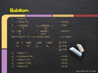 Solution:
T    = R (tan I/2)
     = 130 tan (30/2)                                  = 34.83m
D    = 1145.916 .            =    1145.916        .    = 8049'
          R                          130
LC   = 20I                   =    20 (300) .           = 68.07 m
        D                       80 49'
Sta PT= Sta PC + LC = (5 + 767.20) + 68.07             = 5 + 835.27


     20      =       68.07   = 12.8     = 15.27       B1= 8o49'
     B1              300     B2          B3           B2= 5o28'
                                                      B3= 6o49'
Cn   = 2R(sin I/2 )
C1   = 2(130)(sin 20 49')                              = 12.78
C2   = 2R(sin 70 13')                                  = 32.66
C3   = 2R(sin 110 38')                                 = 52.43
C4   = 2R(sin 150 )                                    = 67.29

                                                                      kaila marie joy d.r. turla
 