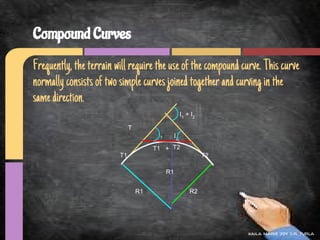 Compound Curves
Frequently, the terrain will require the use of the compound curve. This curve
normally consists of two simple curves joined together and curving in the
same direction.
                                                       I1 + I 2

                              T
                                        I1        I2

                                       T1 + T2
                         T1                                       T2

                                             R1


                                  R1                        R2




                                                                       kaila marie joy d.r. turla
 