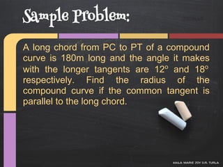 Sample Problem:
A long chord from PC to PT of a compound
curve is 180m long and the angle it makes
with the longer tangents are 12o and 18o
respectively. Find the radius of the
compound curve if the common tangent is
parallel to the long chord.




                                kaila marie joy d.r. turla
 