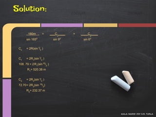 Solution:

        180m . =             ___C1____   =   ____C2____
       sin 1650                sin 90         sin 60


 Cn    = 2R(sin I/2 )


 C1    = 2R1(sin I/2 )
 108. 79 = 2 R1(sin I2/2 )
        R1= 520.38 m


 C2    = 2R2(sin I/2 )
 72.70= 2R2(sin 18/2)
       R2= 232.37 m




                                                          kaila marie joy d.r. turla
 