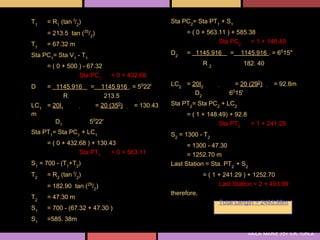 T1   = R1 (tan I/2)                                Sta PC2= Sta PT1 + S1
     = 213.5 tan (35/2)                                  = ( 0 + 563.11 ) + 585.38
T1   = 67.32 m                                                       Sta PC2     = 1 + 148.49

Sta PC1= Sta V1 - T1                               D2    = 1145.916      =   1145.916 . = 6015''

     = ( 0 + 500 ) - 67.32                                      R2            182. 40
                 Sta PC1        = 0 + 432.68
D    = 1145.916        =     1145.916 . = 5022'    LC2 = 20I2              = 20 (290)       = 92.8m
         R                    213.5                       D2             6015'

LC1 = 20I1                 = 20 (350)   = 130.43   Sta PT2= Sta PC2 + LC2
m                                                        = ( 1 + 148.49) + 92.8
                        0
       D1              5 22'                                         Sta PT2    = 1 + 241.29
Sta PT1= Sta PC1 + LC1                             S2 = 1300 - T2
     = ( 0 + 432.68 ) + 130.43                           = 1300 - 47.30
                 Sta PT1     = 0 + 563.11                = 1252.70 m
S1 = 700 - (T1+T2)                                 Last Station = Sta. PT2 + S2
T2   = R2 (tan I/2)                                             = ( 1 + 241.29 ) + 1252.70
     = 182.90 tan (29/2)                                              Last Station = 2 + 493.99
                                                   therefore,
T2   = 47.30 m
                                                                     Total Length = 2493.99m
S1   = 700 - (67.32 + 47.30 )
S1   =585. 38m

                                                                                  kaila marie joy d.r. turla
 