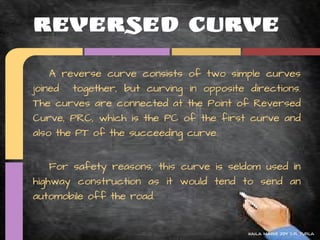 Reversed Curve
    A reverse curve consists of two simple curves
joined together, but curving in opposite directions.
The curves are connected at the Point of Reversed
Curve, PRC, which is the PC of the first curve and
also the PT of the succeeding curve.


    For safety reasons, this curve is seldom used in
highway construction as it would tend to send an
automobile off the road.


                                         kaila marie joy d.r. turla
 