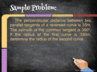 Sample Problem:
   The perpendicular distance between two
parallel tangents of a reversed curve is 35m.
The azimuth of the common tangent is 300o.
If the radius of the first curve is 150m,
determine the radius of the second curve.




                                    kaila marie joy d.r. turla
 