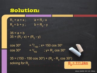 Solution:
R1 = a + x ;      a = R 1- x
R2 = b + y ;      b = R2 - y

35 = a + b
35 = (R1- x) + (R2 - y)

cos 30o        = X/150 ; x= 150 cos 30o
cos 30o        = y/R2     ; y= R2 cos 30o

35 = (150 - 150 cos 30o) + (R2 - R2 cos 30o)
solving for R2                           R2 = 111.24m

                                            kaila marie joy d.r. turla
 