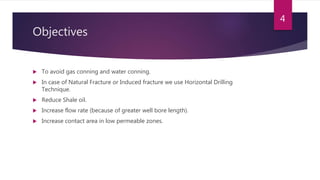 Objectives
 To avoid gas conning and water conning.
 In case of Natural Fracture or Induced fracture we use Horizontal Drilling
Technique.
 Reduce Shale oil.
 Increase flow rate (because of greater well bore length).
 Increase contact area in low permeable zones.
4
 