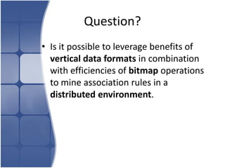 Question?
• Is it possible to leverage benefits of
  vertical data formats in combination
  with efficiencies of bitmap operations
  to mine association rules in a
  distributed environment.
 