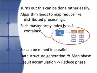 Turns out this can be done rather easily.
Algorithm lends to map reduce like
  distributed processing..
Each master array index is self
  contained..          I1      I2 I5
                        2
                               1   1
                               1   0


So can be mined in parallel.
Data structure generation  Map phase
Result accumulation -> Reduce phase
 