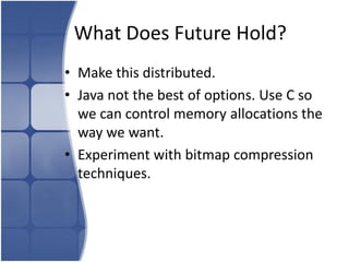 What Does Future Hold?
• Make this distributed.
• Java not the best of options. Use C so
  we can control memory allocations the
  way we want.
• Experiment with bitmap compression
  techniques.
 
