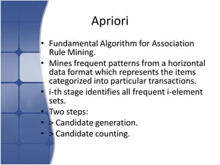 Apriori
• Fundamental Algorithm for Association
  Rule Mining.
• Mines frequent patterns from a horizontal
  data format which represents the items
  categorized into particular transactions.
• i-th stage identifies all frequent i-element
  sets.
• Two steps:
• > Candidate generation.
• > Candidate counting.
 