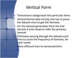 Vertical Form
• Transactions categorized into particular items.
• Vertical format data mining only has to parse
  the dataset once to get the itemsets.
• For the itemset generation from the 2nd
  itemset it only needs to refer the previous
  itemset.
• Eliminates parsing through the dataset each
  time to count the frequency of itemsets, for
  each round.
• More efficient than its horizontal form.
 