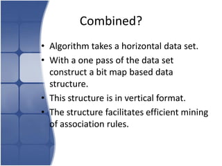 Combined?
• Algorithm takes a horizontal data set.
• With a one pass of the data set
  construct a bit map based data
  structure.
• This structure is in vertical format.
• The structure facilitates efficient mining
  of association rules.
 